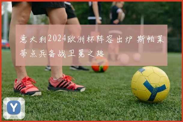意大利2024欧洲杯阵容出炉 斯帕莱蒂点兵备战卫冕之路