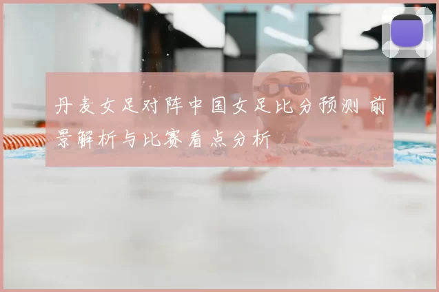 丹麦女足对阵中国女足比分预测 前景解析与比赛看点分析