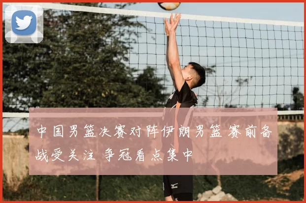 中国男篮决赛对阵伊朗男篮 赛前备战受关注 争冠看点集中
