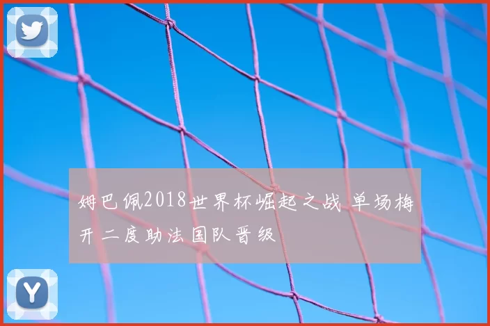 姆巴佩2018世界杯崛起之战 单场梅开二度助法国队晋级