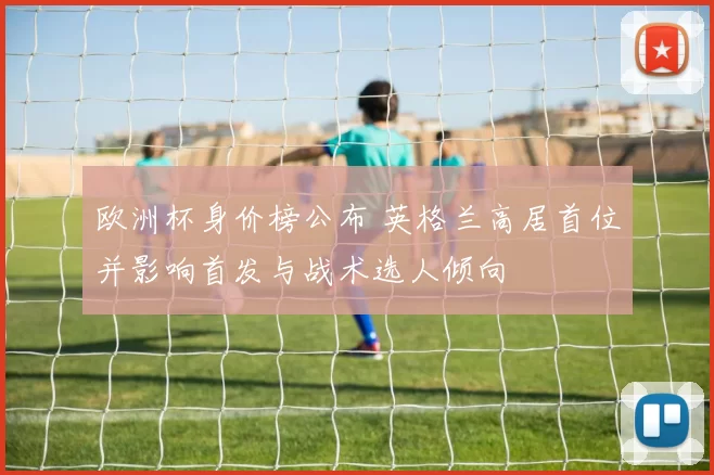 欧洲杯身价榜公布 英格兰高居首位并影响首发与战术选人倾向