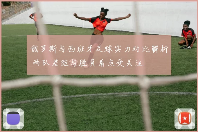 俄罗斯与西班牙足球实力对比解析 两队差距与胜负看点受关注