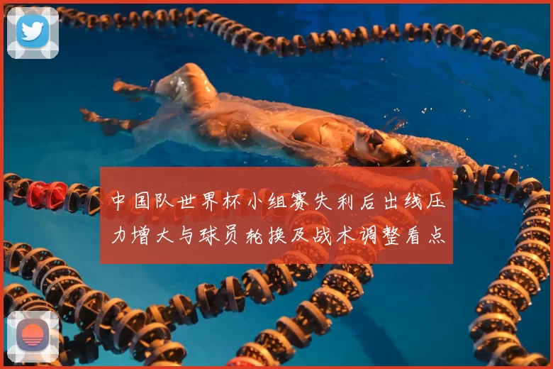 中国队世界杯小组赛失利后出线压力增大与球员轮换及战术调整看点