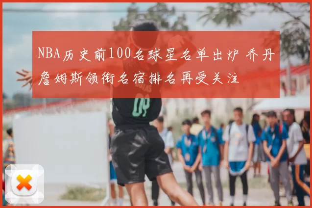 NBA历史前100名球星名单出炉 乔丹詹姆斯领衔名宿排名再受关注