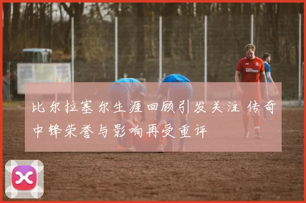 比尔拉塞尔生涯回顾引发关注 传奇中锋荣誉与影响再受重评