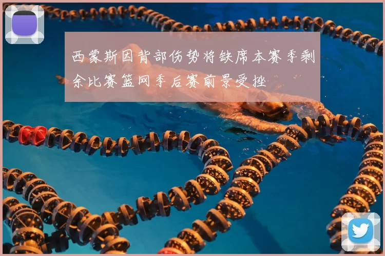 西蒙斯因背部伤势将缺席本赛季剩余比赛篮网季后赛前景受挫