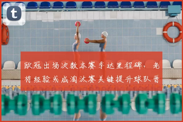 欧冠出场次数本赛季达里程碑,老将经验或成淘汰赛关键提升球队晋级把握