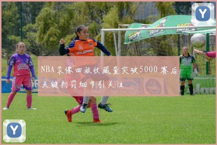 NBA录像回放收藏量突破5000 赛后关键判罚细节引关注