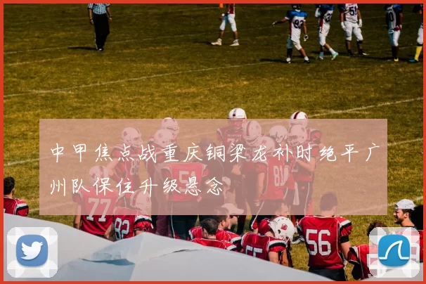 中甲焦点战重庆铜梁龙补时绝平广州队保住升级悬念