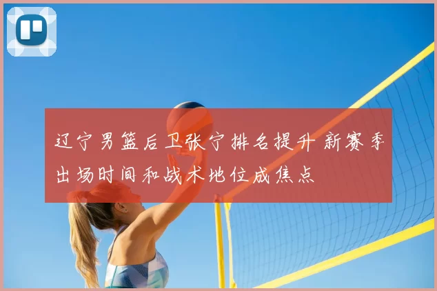 辽宁男篮后卫张宁排名提升 新赛季出场时间和战术地位成焦点
