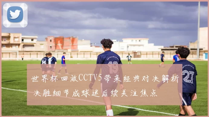 世界杯回放CCTV5带来经典对决解析 决胜细节成球迷后续关注焦点