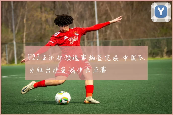 U23亚洲杯预选赛抽签完成 中国队分组出炉备战冲击正赛