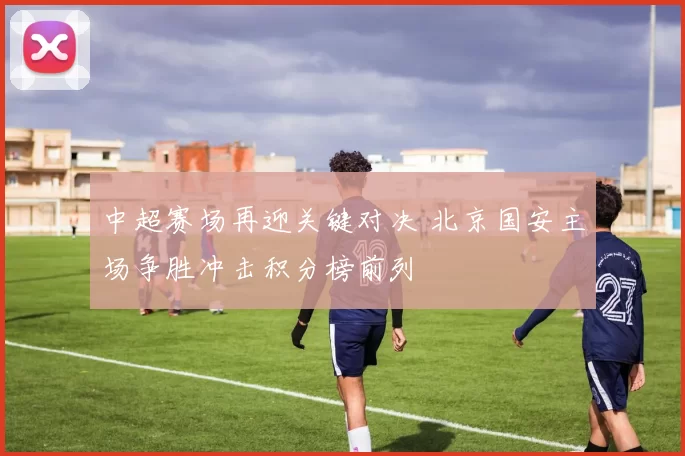 中超赛场再迎关键对决 北京国安主场争胜冲击积分榜前列