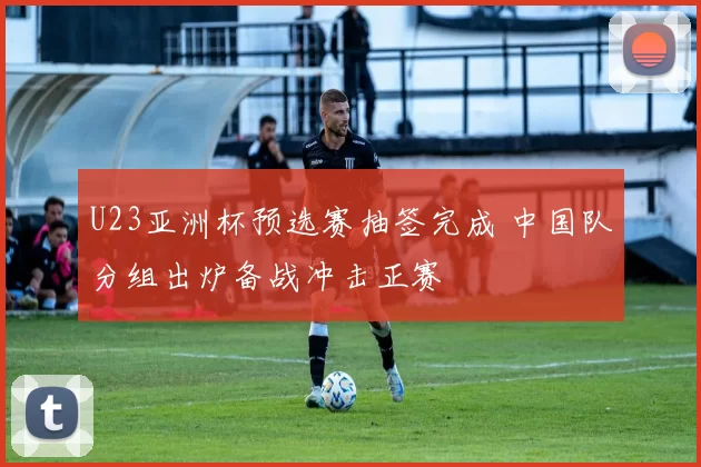 U23亚洲杯预选赛抽签完成 中国队分组出炉备战冲击正赛