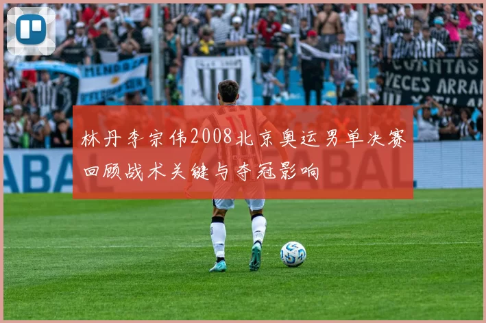 林丹李宗伟2008北京奥运男单决赛回顾战术关键与夺冠影响