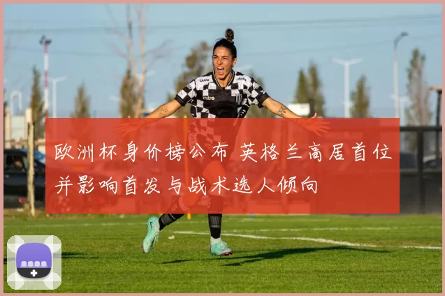 欧洲杯身价榜公布 英格兰高居首位并影响首发与战术选人倾向