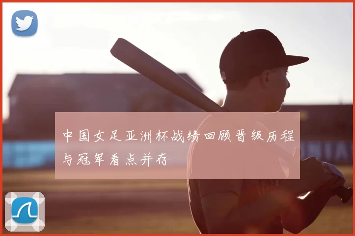 中国女足亚洲杯战绩回顾晋级历程与冠军看点并存