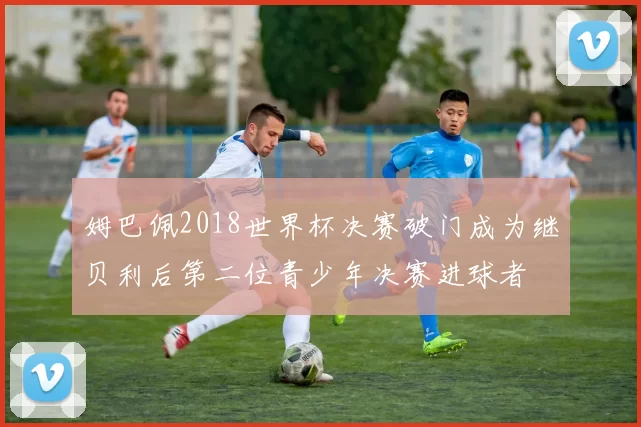 姆巴佩2018世界杯决赛破门成为继贝利后第二位青少年决赛进球者