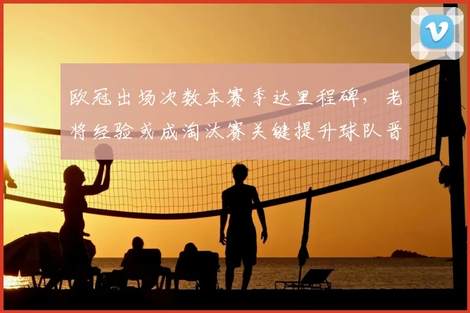 欧冠出场次数本赛季达里程碑,老将经验或成淘汰赛关键提升球队晋级把握