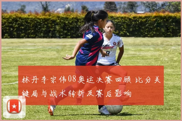 林丹李宗伟08奥运决赛回顾 比分关键局与战术转折及赛后影响
