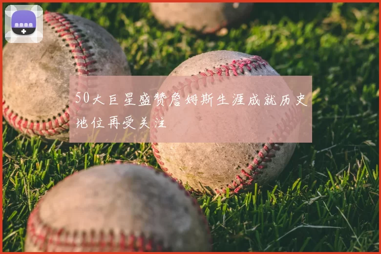 50大巨星盛赞詹姆斯生涯成就历史地位再受关注