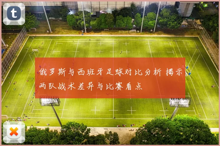 俄罗斯与西班牙足球对比分析 揭示两队战术差异与比赛看点