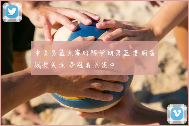 中国男篮决赛对阵伊朗男篮 赛前备战受关注 争冠看点集中