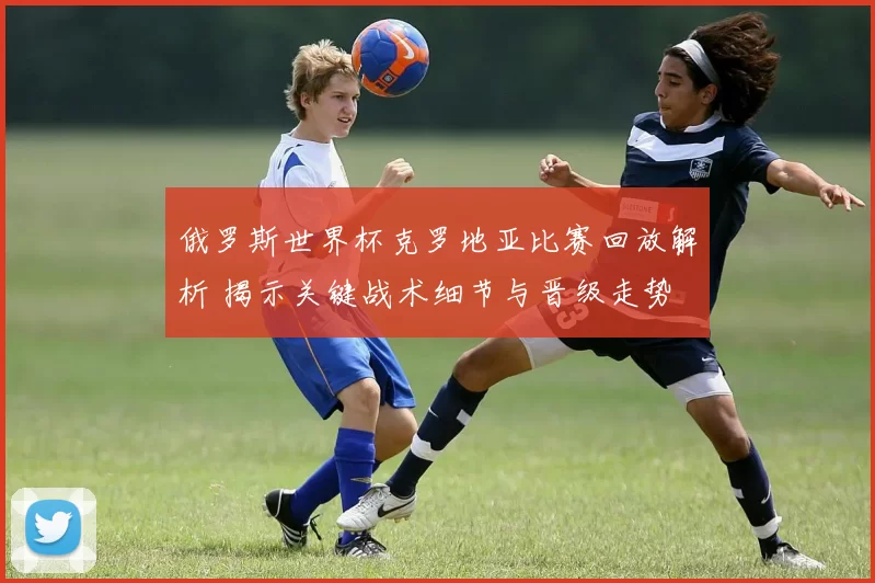 俄罗斯世界杯克罗地亚比赛回放解析 揭示关键战术细节与晋级走势