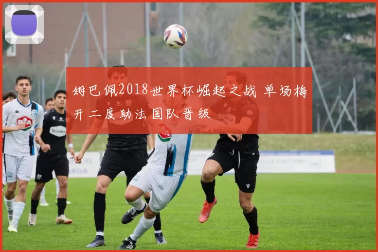 姆巴佩2018世界杯崛起之战 单场梅开二度助法国队晋级
