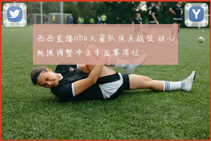 西西直播nba火箭队焦点战役 核心轮换调整冲击季后赛席位