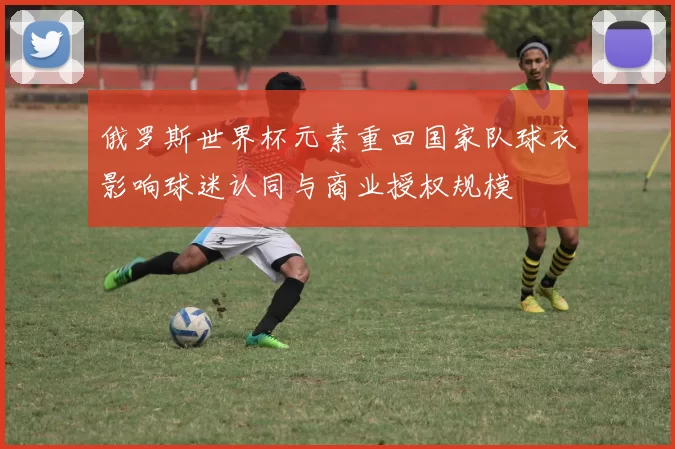 俄罗斯世界杯元素重回国家队球衣影响球迷认同与商业授权规模