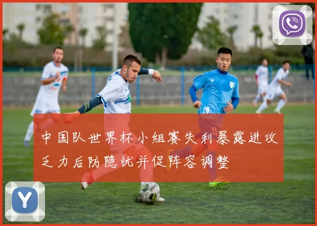 中国队世界杯小组赛失利暴露进攻乏力后防隐忧并促阵容调整