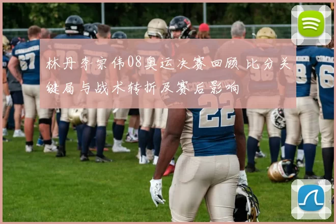 林丹李宗伟08奥运决赛回顾 比分关键局与战术转折及赛后影响