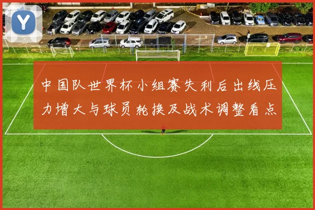 中国队世界杯小组赛失利后出线压力增大与球员轮换及战术调整看点