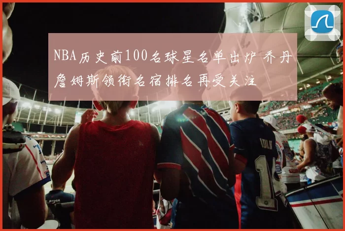 NBA历史前100名球星名单出炉 乔丹詹姆斯领衔名宿排名再受关注