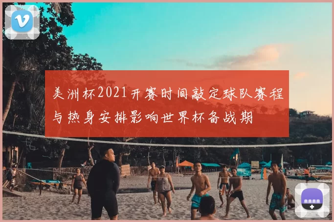 美洲杯2021开赛时间敲定球队赛程与热身安排影响世界杯备战期