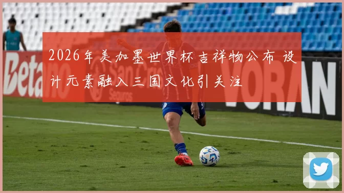 2026年美加墨世界杯吉祥物公布 设计元素融入三国文化引关注