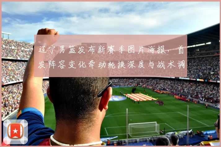 辽宁男篮发布新赛季图片海报，首发阵容变化牵动轮换深度与战术调整看点