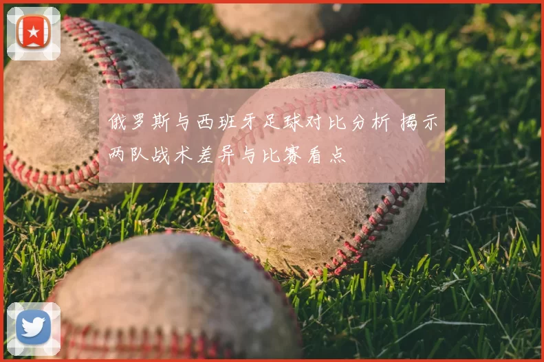 俄罗斯与西班牙足球对比分析 揭示两队战术差异与比赛看点